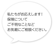 私たちがお応えします！保険についてご不明なことなどお気軽にご相談ください。